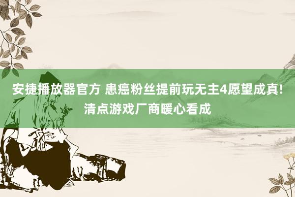 安捷播放器官方 患癌粉丝提前玩无主4愿望成真!清点游戏厂商暖心看成