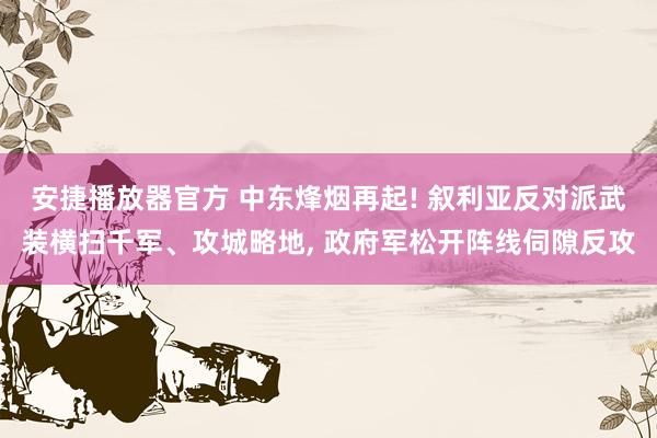 安捷播放器官方 中东烽烟再起! 叙利亚反对派武装横扫千军、攻城略地， 政府军松开阵线伺隙反攻