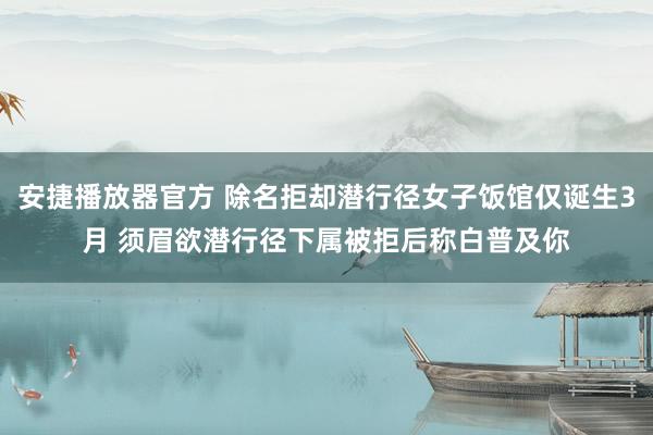 安捷播放器官方 除名拒却潜行径女子饭馆仅诞生3月 须眉欲潜行径下属被拒后称白普及你