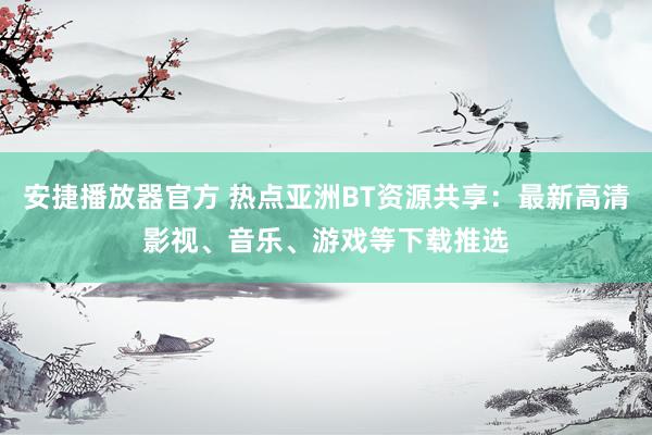 安捷播放器官方 热点亚洲BT资源共享：最新高清影视、音乐、游戏等下载推选