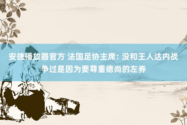 安捷播放器官方 法国足协主席: 没和王人达内战争过是因为要尊重德尚的左券