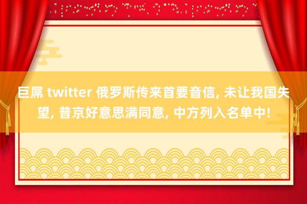 巨屌 twitter 俄罗斯传来首要音信， 未让我国失望， 普京好意思满同意， 中方列入名单中!