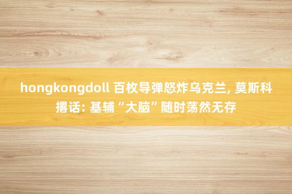 hongkongdoll 百枚导弹怒炸乌克兰， 莫斯科撂话: 基辅“大脑”随时荡然无存