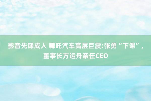 影音先锋成人 哪吒汽车高层巨震:张勇“下课”，董事长方运舟亲任CEO