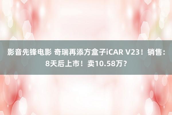 影音先锋电影 奇瑞再添方盒子iCAR V23！销售：8天后上市！卖10.58万？