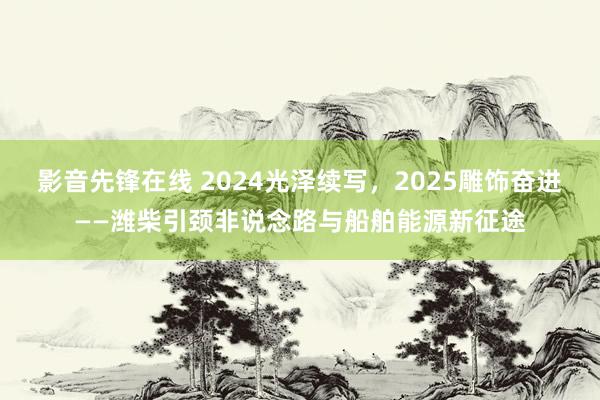 影音先锋在线 2024光泽续写，2025雕饰奋进——潍柴引颈非说念路与船舶能源新征途