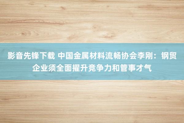 影音先锋下载 中国金属材料流畅协会李刚：钢贸企业须全面擢升竞争力和管事才气