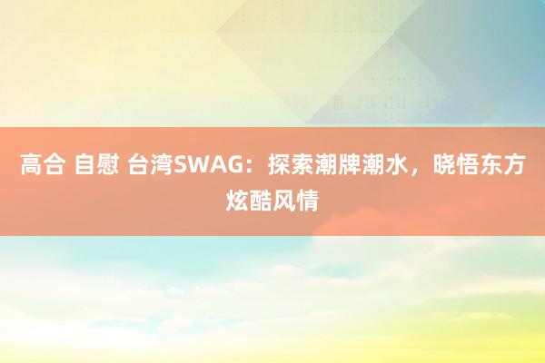 高合 自慰 台湾SWAG：探索潮牌潮水，晓悟东方炫酷风情