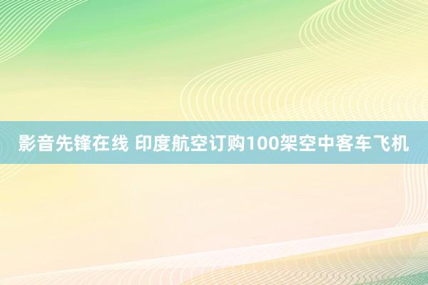 影音先锋在线 印度航空订购100架空中客车飞机