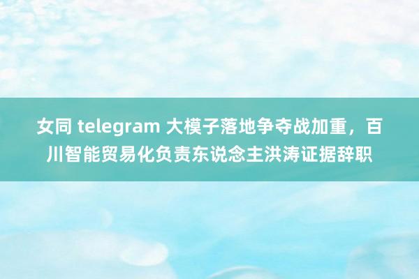 女同 telegram 大模子落地争夺战加重，百川智能贸易化负责东说念主洪涛证据辞职