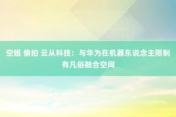 空姐 偷拍 云从科技：与华为在机器东说念主限制有凡俗融合空间