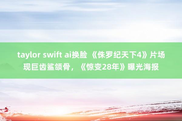 taylor swift ai换脸 《侏罗纪天下4》片场现巨齿鲨颌骨，《惊变28年》曝光海报