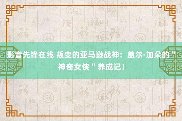 影音先锋在线 叛变的亚马逊战神：盖尔·加朵的＂神奇女侠＂养成记！