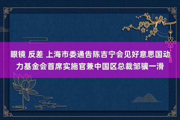 眼镜 反差 上海市委通告陈吉宁会见好意思国动力基金会首席实施官兼中国区总裁邹骥一滑