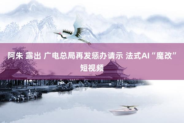 阿朱 露出 广电总局再发惩办请示 法式AI“魔改”短视频