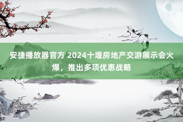 安捷播放器官方 2024十堰房地产交游展示会火爆，推出多项优惠战略