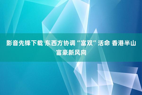 影音先锋下载 东西方协调“富双”活命 香港半山富豪新风向