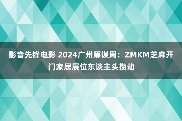 影音先锋电影 2024广州筹谋周：ZMKM芝麻开门家居展位东谈主头攒动