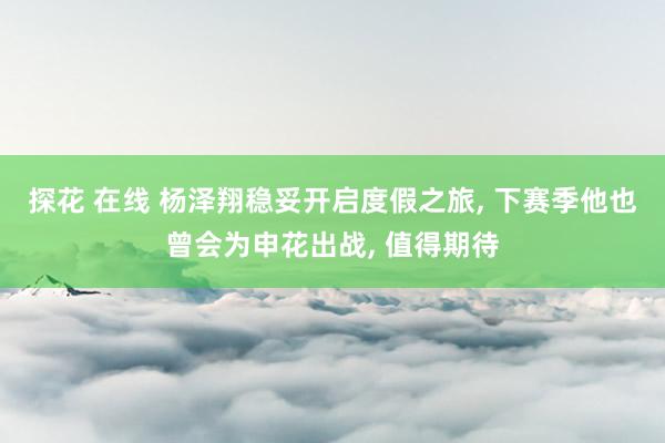 探花 在线 杨泽翔稳妥开启度假之旅， 下赛季他也曾会为申花出战， 值得期待