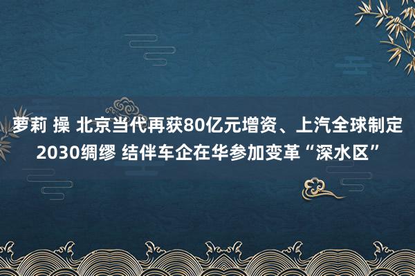 萝莉 操 北京当代再获80亿元增资、上汽全球制定2030绸缪 结伴车企在华参加变革“深水区”