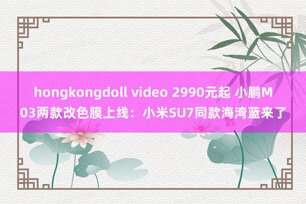 hongkongdoll video 2990元起 小鹏M03两款改色膜上线：小米SU7同款海湾蓝来了