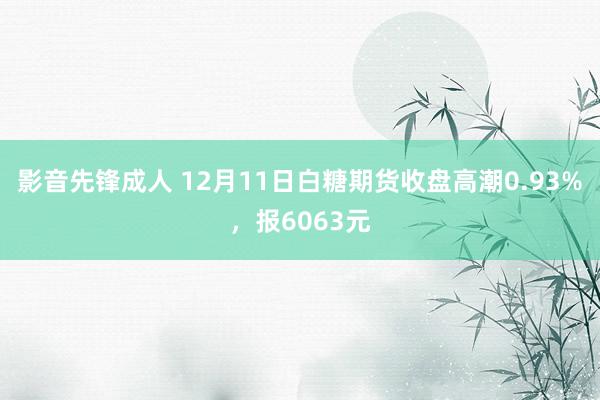 影音先锋成人 12月11日白糖期货收盘高潮0.93%，报6063元