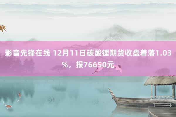 影音先锋在线 12月11日碳酸锂期货收盘着落1.03%，报76650元