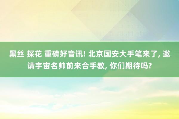 黑丝 探花 重磅好音讯! 北京国安大手笔来了， 邀请宇宙名帅前来合手教， 你们期待吗?