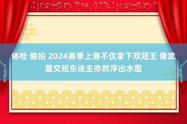 体检 偷拍 2024赛季上港不仅拿下双冠王 像武磊交班东谈主亦然浮出水面