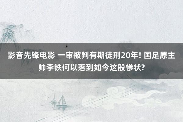 影音先锋电影 一审被判有期徒刑20年! 国足原主帅李铁何以落到如今这般惨状?