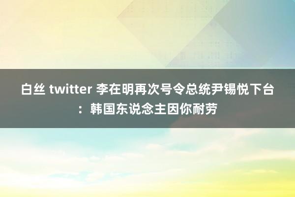 白丝 twitter 李在明再次号令总统尹锡悦下台：韩国东说念主因你耐劳