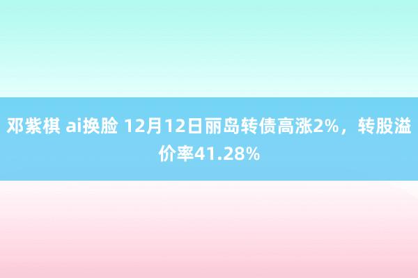 邓紫棋 ai换脸 12月12日丽岛转债高涨2%，转股溢价率41.28%