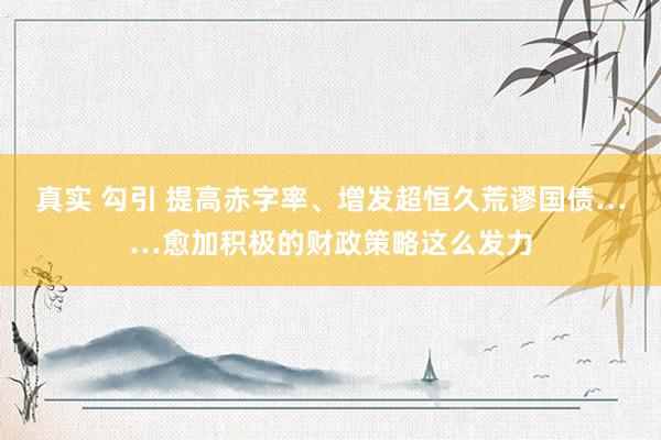 真实 勾引 提高赤字率、增发超恒久荒谬国债……愈加积极的财政策略这么发力