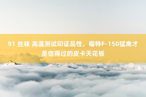 91 丝袜 高温测试印证品性，福特F-150猛禽才是信得过的皮卡天花板