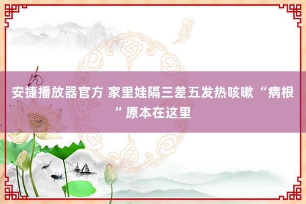 安捷播放器官方 家里娃隔三差五发热咳嗽 “病根”原本在这里