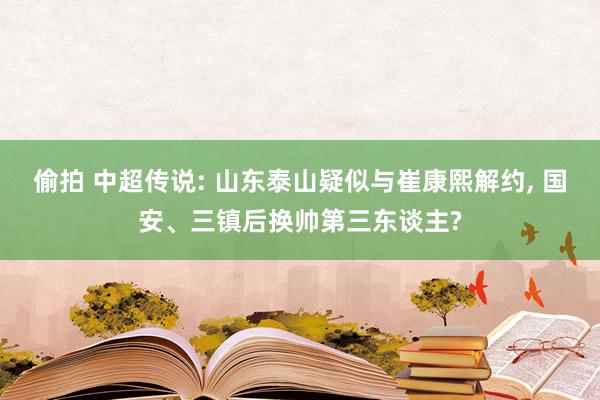 偷拍 中超传说: 山东泰山疑似与崔康熙解约， 国安、三镇后换帅第三东谈主?