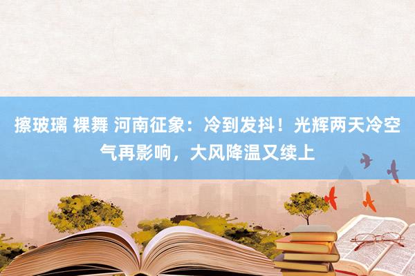 擦玻璃 裸舞 河南征象：冷到发抖！光辉两天冷空气再影响，大风降温又续上