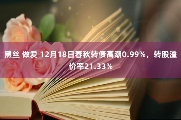 黑丝 做爱 12月18日春秋转债高潮0.99%，转股溢价率21.33%