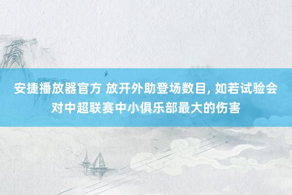 安捷播放器官方 放开外助登场数目， 如若试验会对中超联赛中小俱乐部最大的伤害