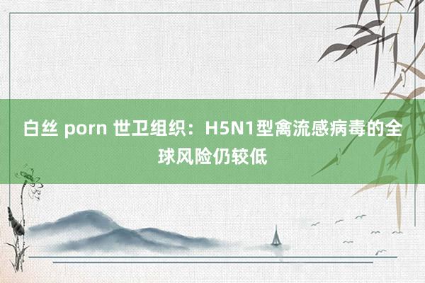 白丝 porn 世卫组织：H5N1型禽流感病毒的全球风险仍较低