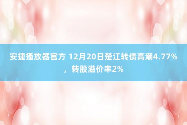 安捷播放器官方 12月20日楚江转债高潮4.77%，转股溢价率2%