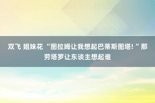 双飞 姐妹花 “图拉姆让我想起巴蒂斯图塔! ”那劳塔罗让东谈主想起谁