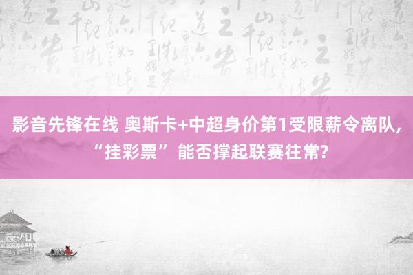 影音先锋在线 奥斯卡+中超身价第1受限薪令离队， “挂彩票” 能否撑起联赛往常?