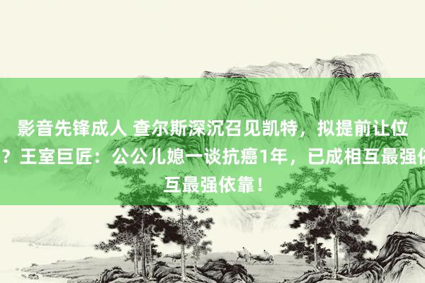 影音先锋成人 查尔斯深沉召见凯特，拟提前让位威廉？王室巨匠：公公儿媳一谈抗癌1年，已成相互最强依靠！