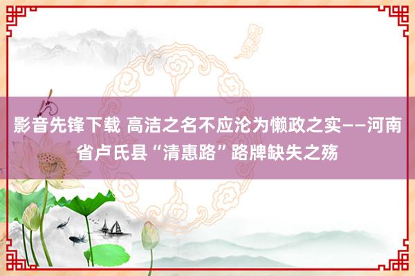 影音先锋下载 高洁之名不应沦为懒政之实——河南省卢氏县“清惠路”路牌缺失之殇