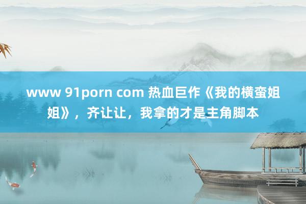 www 91porn com 热血巨作《我的横蛮姐姐》，齐让让，我拿的才是主角脚本