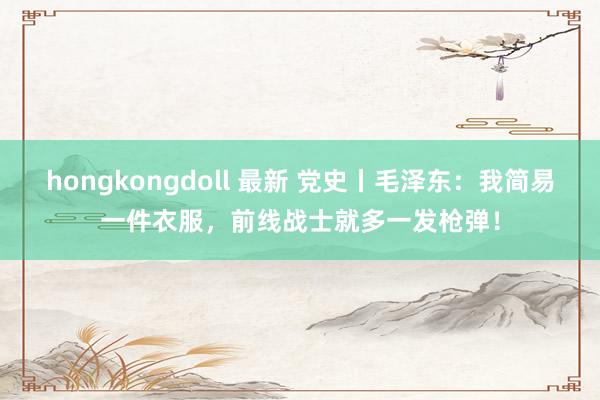 hongkongdoll 最新 党史丨毛泽东：我简易一件衣服，前线战士就多一发枪弹！