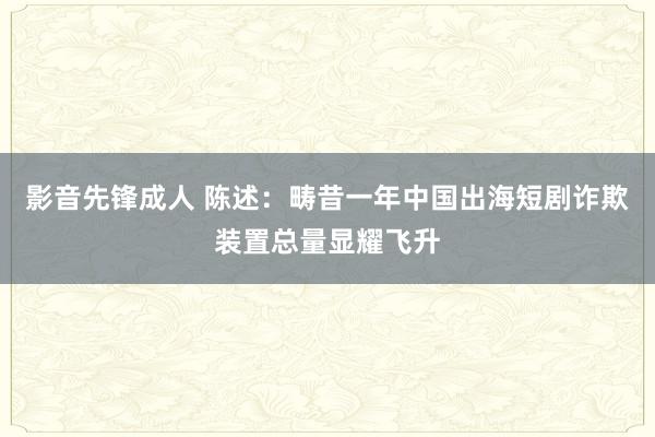 影音先锋成人 陈述：畴昔一年中国出海短剧诈欺装置总量显耀飞升