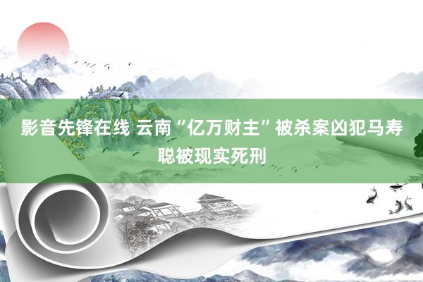 影音先锋在线 云南“亿万财主”被杀案凶犯马寿聪被现实死刑