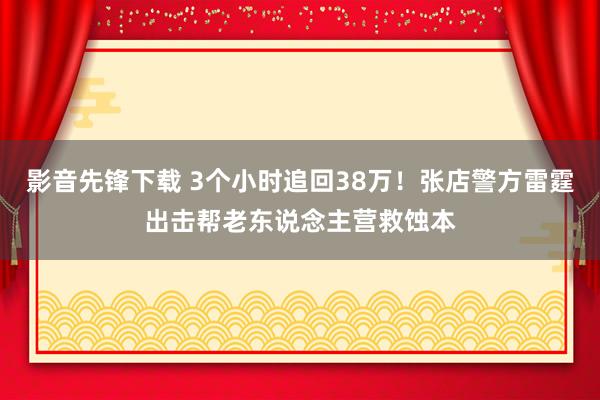 影音先锋下载 3个小时追回38万！张店警方雷霆出击帮老东说念主营救蚀本